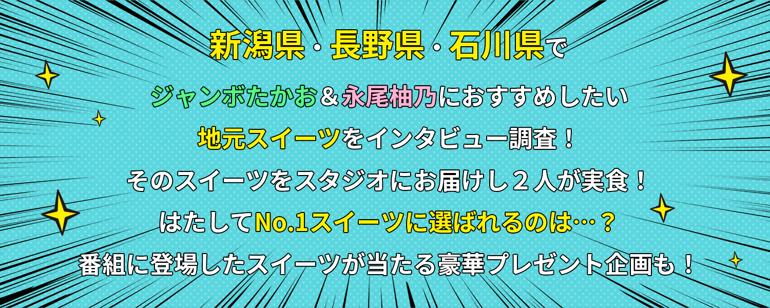 
				新潟県・長野県・石川県でジャンボたかお＆永尾柚乃におすすめしたい地元スイーツをインタビュー調査!そのスイーツをスタジオにお届けし2人が実食!はたしてNo.1スイーツに選ばれるのは…?番組に登場したスイーツが当たる豪華プレゼント企画も!