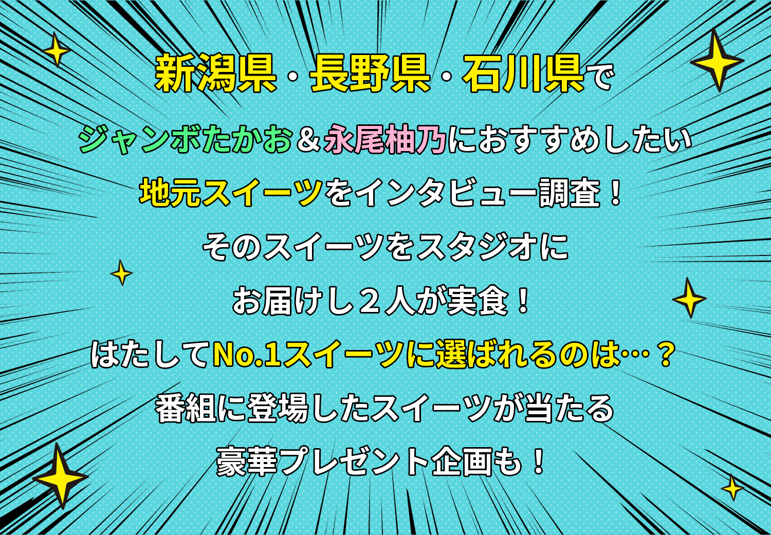 
				新潟県・長野県・石川県でジャンボたかお＆永尾柚乃におすすめしたい地元スイーツをインタビュー調査!そのスイーツをスタジオにお届けし2人が実食!はたしてNo.1スイーツに選ばれるのは…?番組に登場したスイーツが当たる豪華プレゼント企画も!