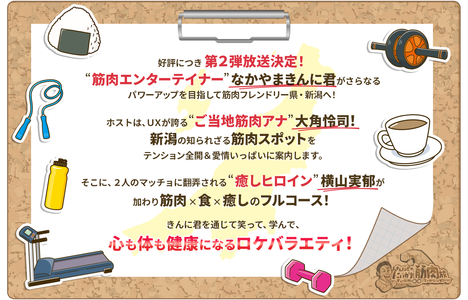 好評につき第2弾放送決定!“筋肉エンターテイナー”なかやまきんに君がさらなるパワーアップを目指して筋肉フレンドリー県・新潟へ!ホストは、UXが誇る“ご当地筋肉アナ”大角怜司！新潟の知られざる筋肉スポットをテンション全開＆愛情いっぱいに案内します。そこに、2人のマッチョに翻弄される“癒しヒロイン”横山実郁が加わり筋肉×食×癒しのフルコース!きんに君を通じて笑って、学んで、心も体も健康になるロケバラエティ!