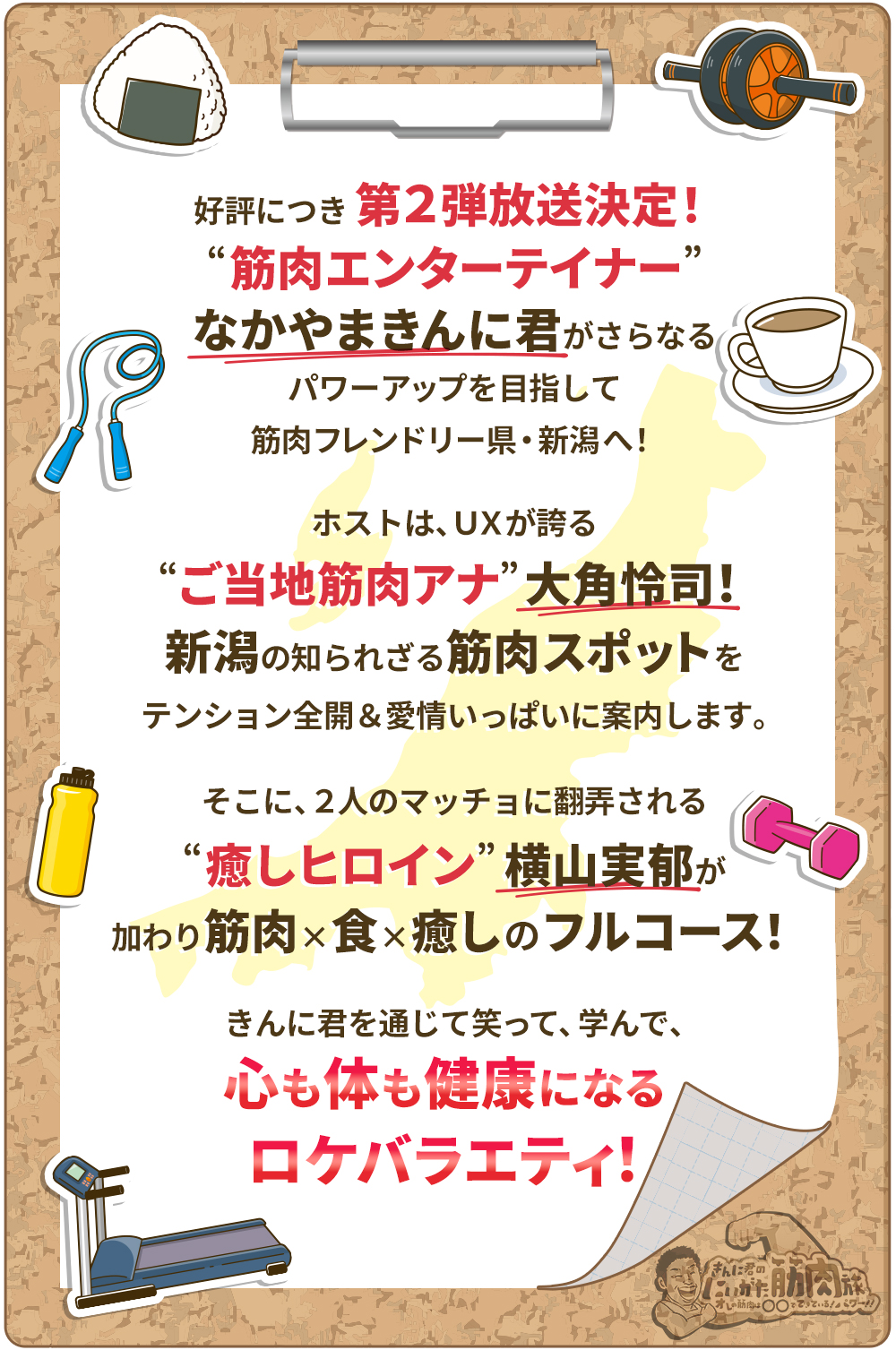 好評につき第2弾放送決定!“筋肉エンターテイナー”なかやまきんに君がさらなるパワーアップを目指して筋肉フレンドリー県・新潟へ!ホストは、UXが誇る“ご当地筋肉アナ”大角怜司！新潟の知られざる筋肉スポットをテンション全開＆愛情いっぱいに案内します。そこに、2人のマッチョに翻弄される“癒しヒロイン”横山実郁が加わり筋肉×食×癒しのフルコース!きんに君を通じて笑って、学んで、心も体も健康になるロケバラエティ!